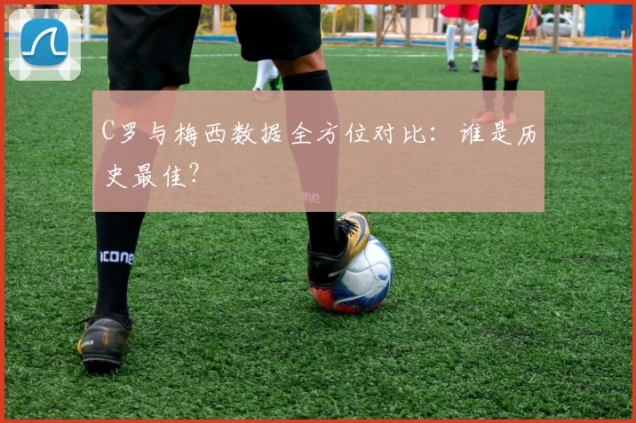 C罗与梅西数据全方位对比:谁是历史最佳?