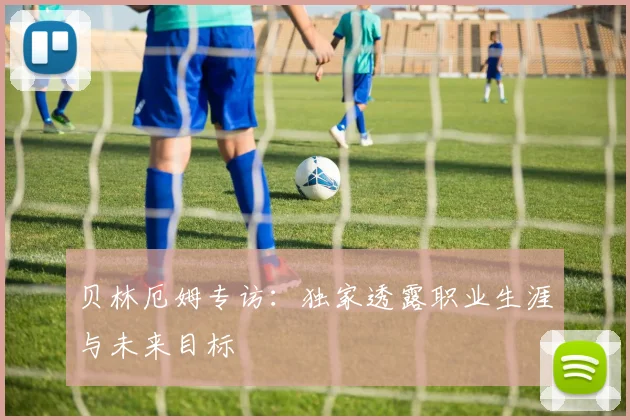 贝林厄姆专访：独家透露职业生涯与未来目标