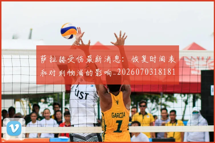 萨拉赫受伤最新消息：恢复时间表和对利物浦的影响_20260703181818