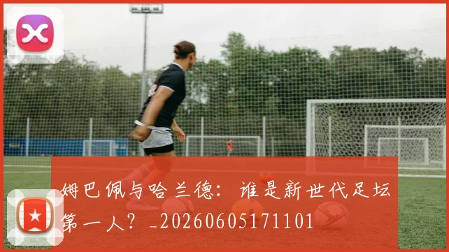 姆巴佩与哈兰德:谁是新世代足坛第一人?_20260605171101
