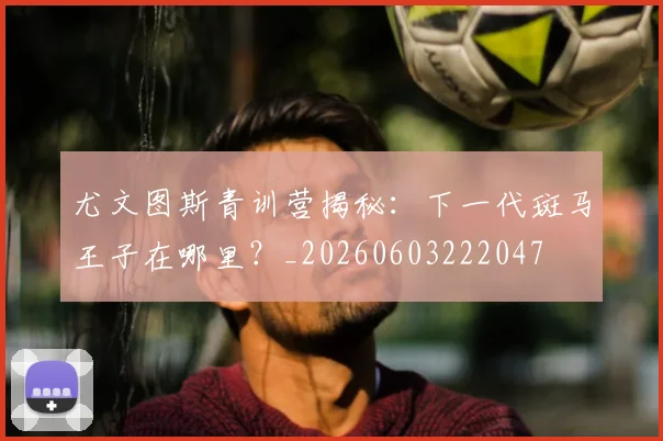 尤文图斯青训营揭秘:下一代斑马王子在哪里?_20260603222047