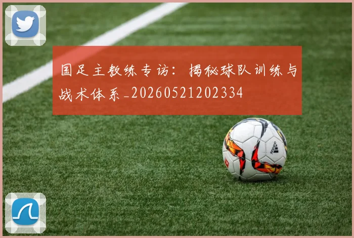 国足主教练专访：揭秘球队训练与战术体系_20260521202334