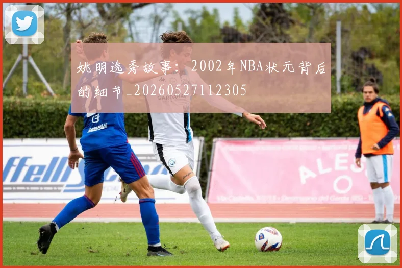 姚明选秀故事:2002年NBA状元背后的细节_20260527112305