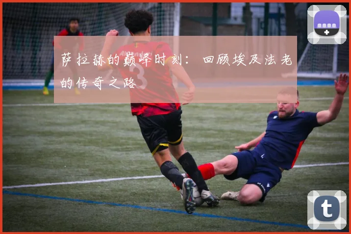 萨拉赫的巅峰时刻：回顾埃及法老的传奇之路