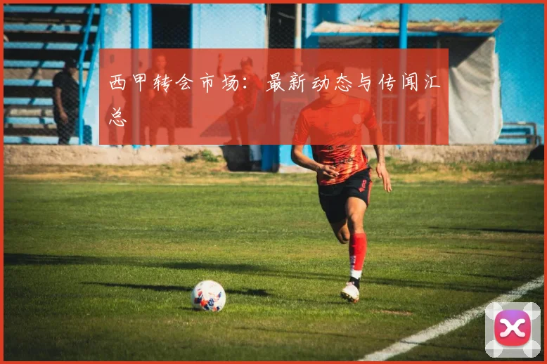 西甲转会市场：最新动态与传闻汇总