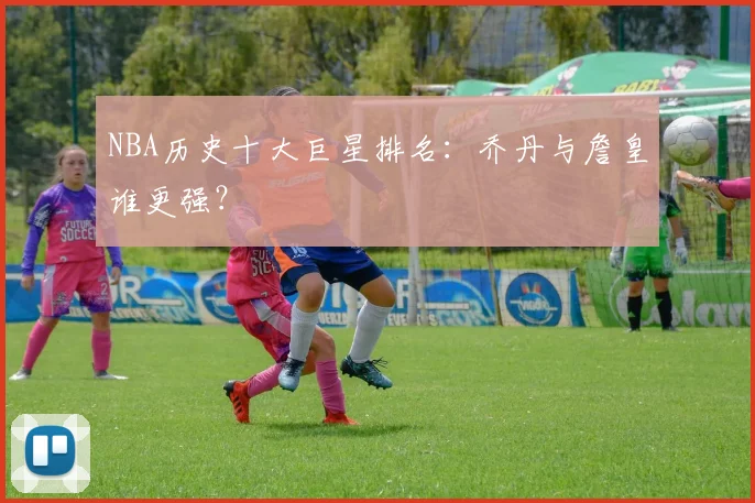 NBA历史十大巨星排名：乔丹与詹皇谁更强？