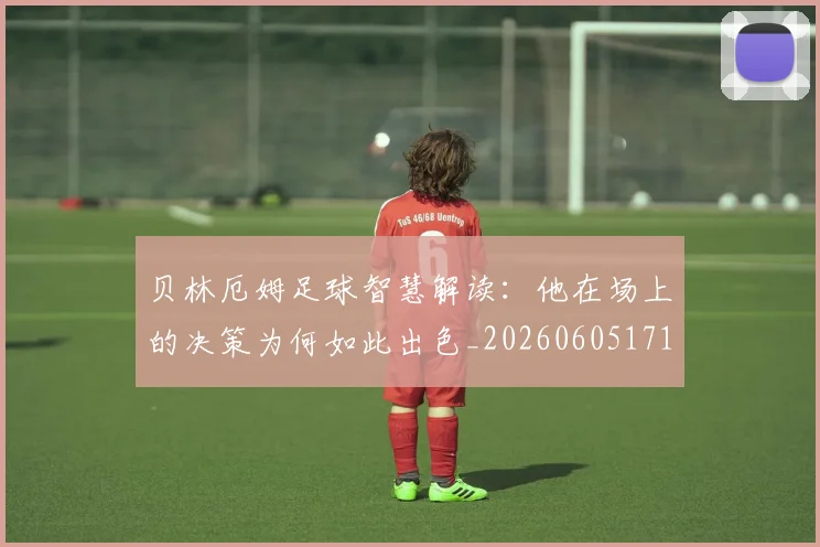 贝林厄姆足球智慧解读：他在场上的决策为何如此出色_20260605171447_20260703181959