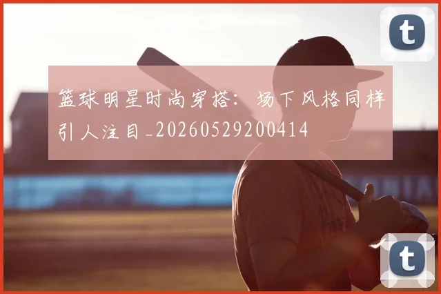 篮球明星时尚穿搭：场下风格同样引人注目_20260529200414