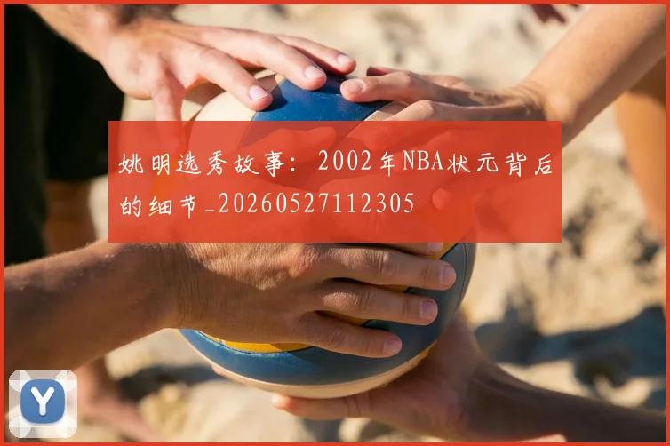 姚明选秀故事：2002年NBA状元背后的细节_20260527112305
