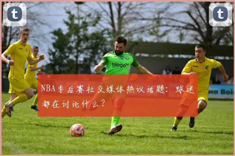 NBA季后赛社交媒体热议话题:球迷都在讨论什么?