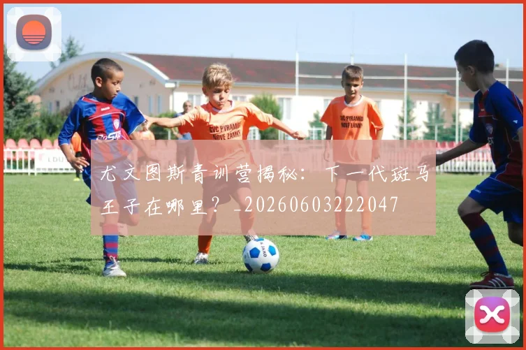 尤文图斯青训营揭秘：下一代斑马王子在哪里？_20260603222047