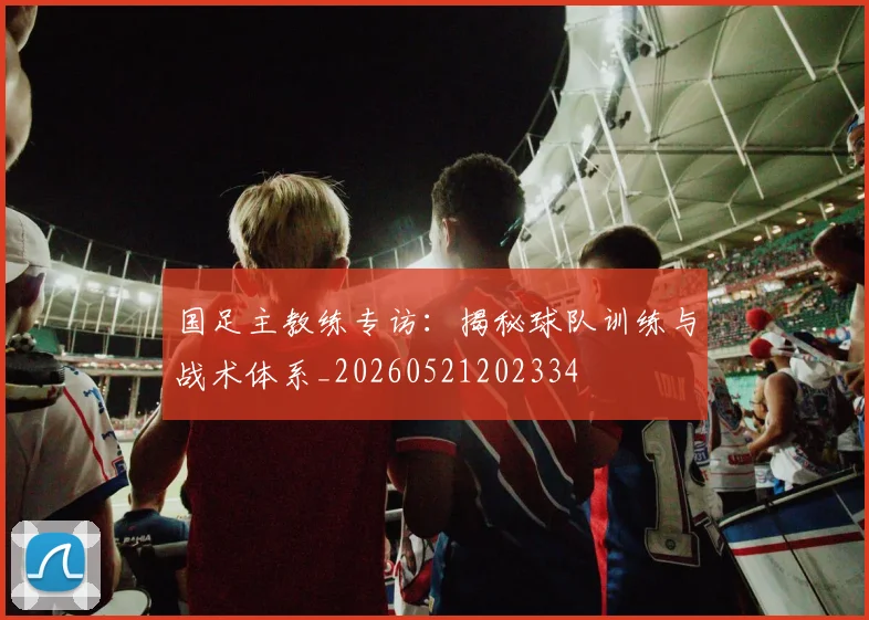 国足主教练专访:揭秘球队训练与战术体系_20260521202334